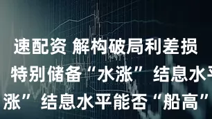 速配资 解构破局利差损的分红险：特别储备“水涨” 结息水平能否“船高”
