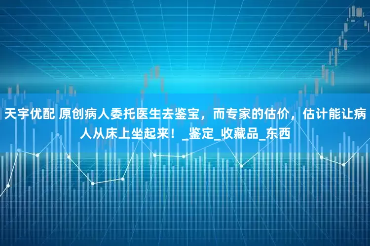 天宇优配 原创病人委托医生去鉴宝，而专家的估价，估计能让病人从床上坐起来！_鉴定_收藏品_东西