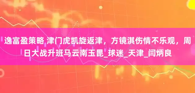 逸富盈策略 津门虎凯旋返津，方镜淇伤情不乐观，周日大战升班马云南玉昆_球迷_天津_闫炳良