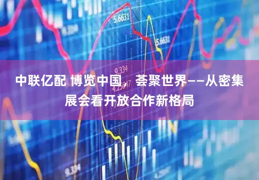 中联亿配 博览中国，荟聚世界——从密集展会看开放合作新格局