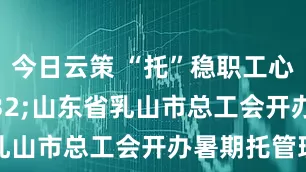 今日云策 “托”稳职工心 山东省乳山市总工会开办暑期托管班