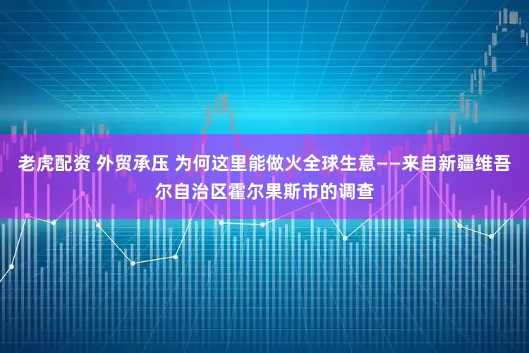 老虎配资 外贸承压 为何这里能做火全球生意——来自新疆维吾尔自治区霍尔果斯市的调查