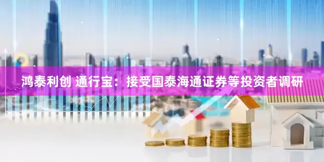 鸿泰利创 通行宝：接受国泰海通证券等投资者调研