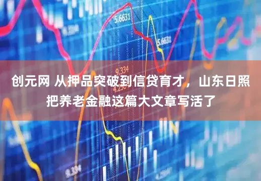 创元网 从押品突破到信贷育才，山东日照把养老金融这篇大文章写活了
