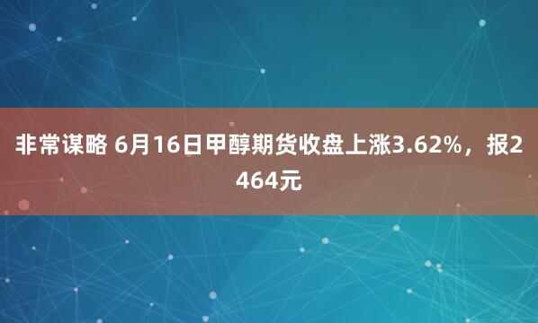 非常谋略 6月16日甲醇期货收盘上涨3.62%，报2464元