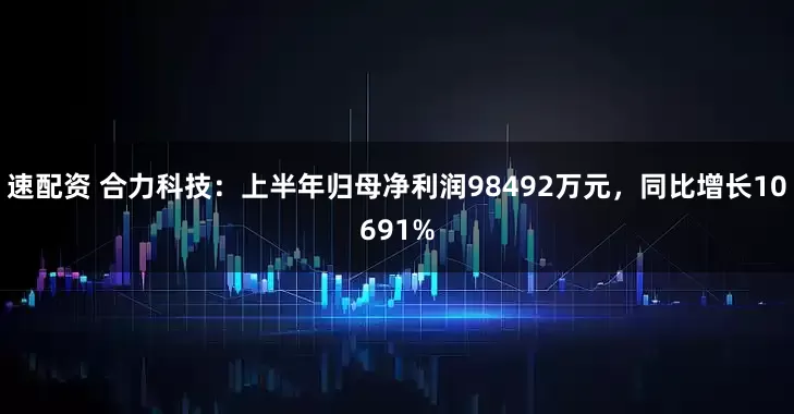速配资 合力科技：上半年归母净利润98492万元，同比增长10691%