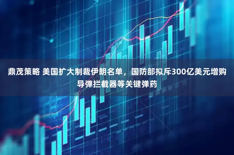 鼎茂策略 美国扩大制裁伊朗名单，国防部拟斥300亿美元增购导弹拦截器等关键弹药