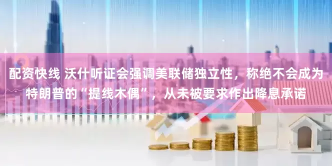 配资快线 沃什听证会强调美联储独立性，称绝不会成为特朗普的“提线木偶”，从未被要求作出降息承诺