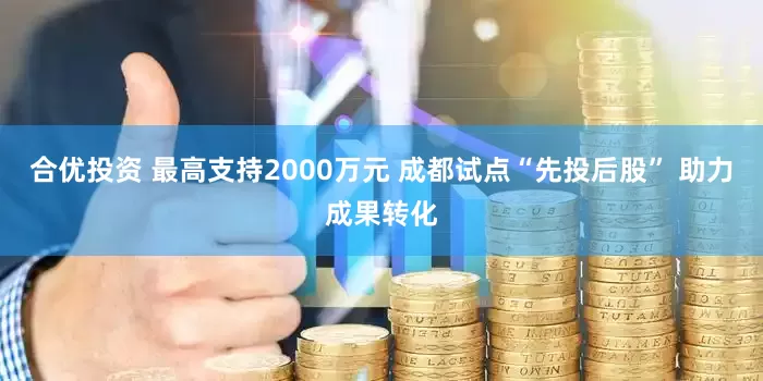 合优投资 最高支持2000万元 成都试点“先投后股” 助力成果转化